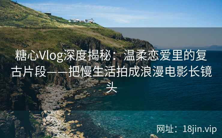 糖心Vlog深度揭秘：温柔恋爱里的复古片段——把慢生活拍成浪漫电影长镜头  第1张