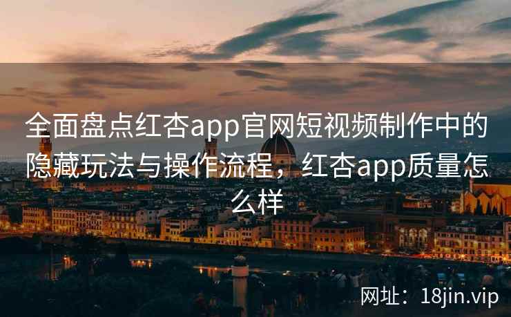 全面盘点红杏app官网短视频制作中的隐藏玩法与操作流程，红杏app质量怎么样