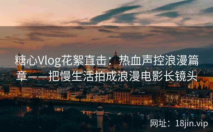 糖心Vlog花絮直击：热血声控浪漫篇章——把慢生活拍成浪漫电影长镜头