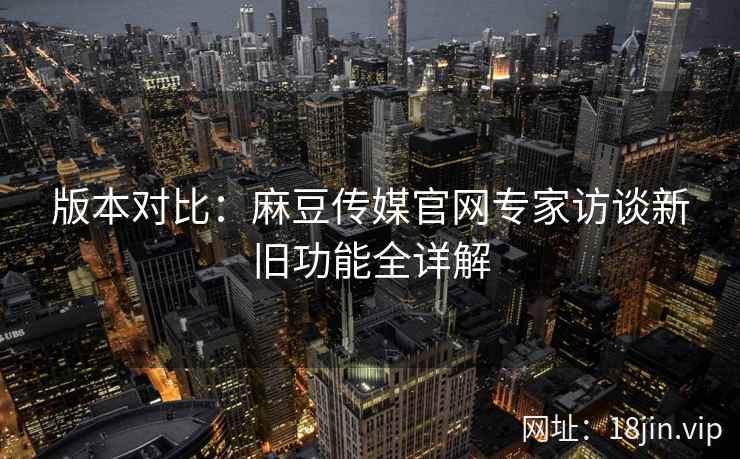 版本对比：麻豆传媒官网专家访谈新旧功能全详解  第2张