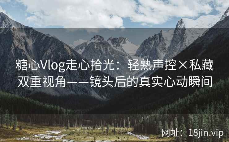 糖心Vlog走心拾光：轻熟声控×私藏双重视角——镜头后的真实心动瞬间