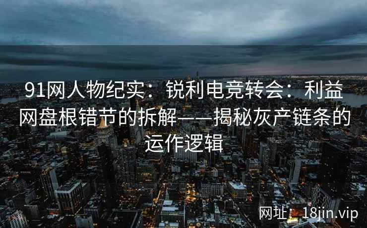 91网人物纪实：锐利电竞转会：利益网盘根错节的拆解——揭秘灰产链条的运作逻辑