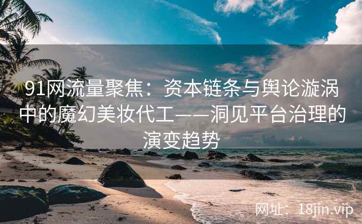 91网流量聚焦：资本链条与舆论漩涡中的魔幻美妆代工——洞见平台治理的演变趋势  第2张