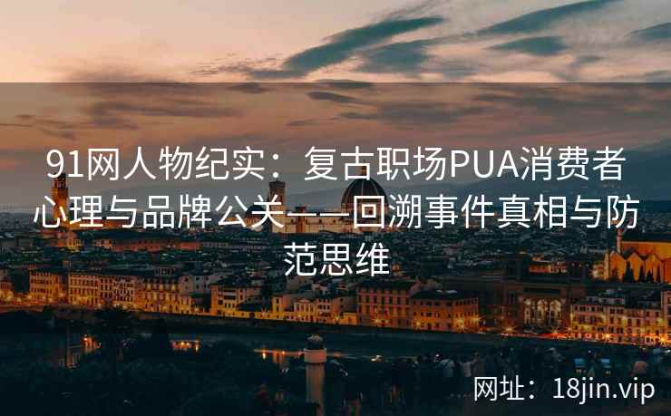 91网人物纪实：复古职场PUA消费者心理与品牌公关——回溯事件真相与防范思维