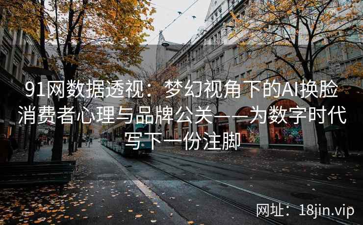 91网数据透视：梦幻视角下的AI换脸消费者心理与品牌公关——为数字时代写下一份注脚