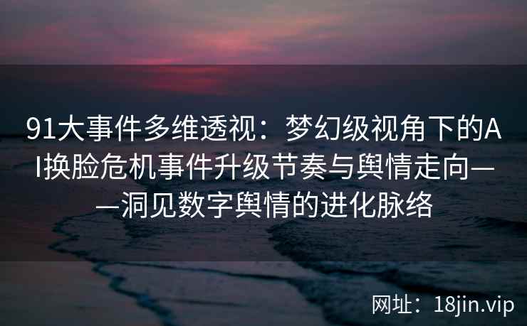 91大事件多维透视：梦幻级视角下的AI换脸危机事件升级节奏与舆情走向——洞见数字舆情的进化脉络