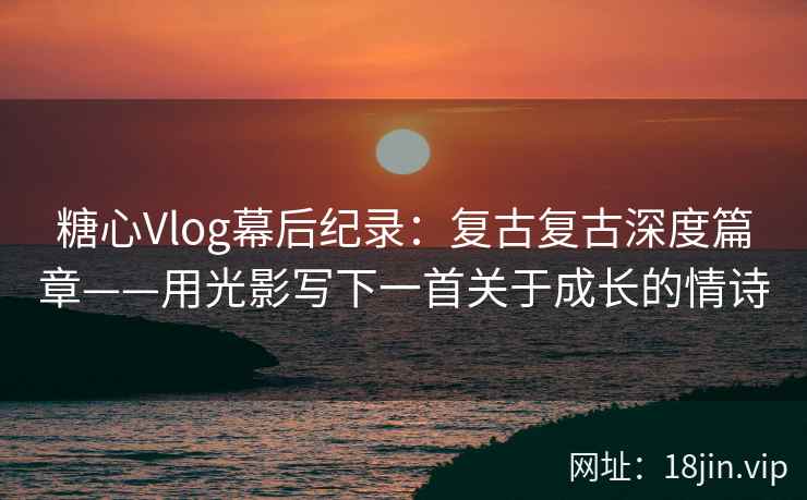 糖心Vlog幕后纪录：复古复古深度篇章——用光影写下一首关于成长的情诗