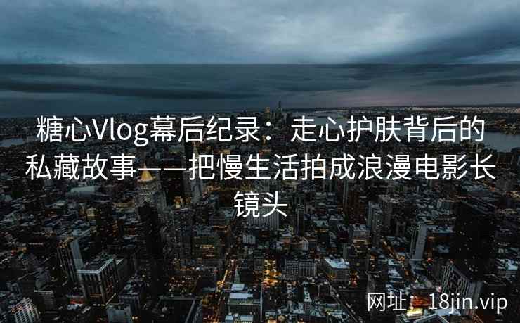 糖心Vlog幕后纪录：走心护肤背后的私藏故事——把慢生活拍成浪漫电影长镜头  第2张
