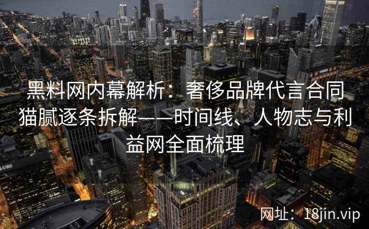 黑料网内幕解析：奢侈品牌代言合同猫腻逐条拆解——时间线、人物志与利益网全面梳理