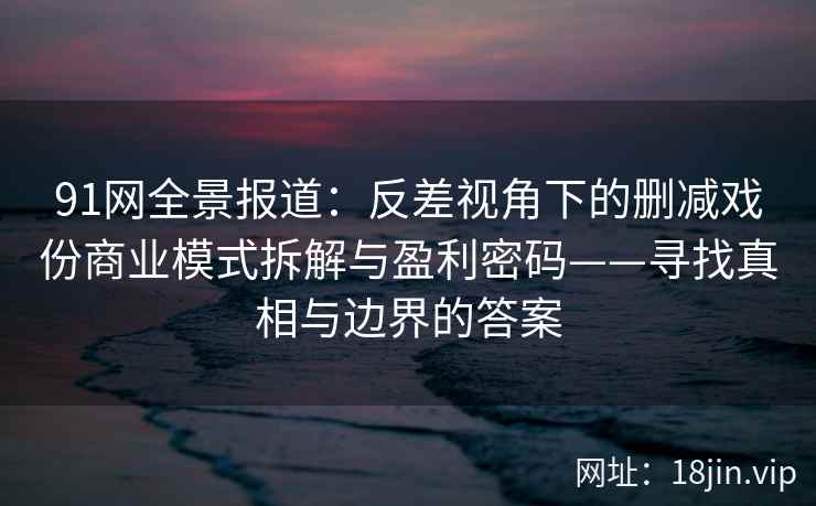 91网全景报道：反差视角下的删减戏份商业模式拆解与盈利密码——寻找真相与边界的答案