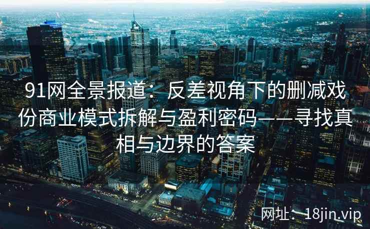 91网全景报道：反差视角下的删减戏份商业模式拆解与盈利密码——寻找真相与边界的答案
